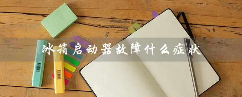 冰箱启动器故障什么症状（冰箱启动器坏了有哪些症状）