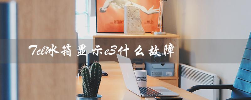 Tcl冰箱显示e3什么故障（原因和解决方法）