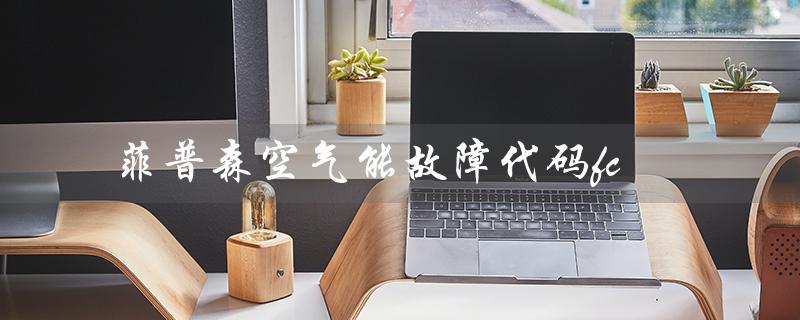 菲普森空气能故障代码fc（菲普森空气能热水器售后电话是多少）