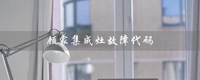 顾家集成灶故障代码(顾家集成灶官网是什么)