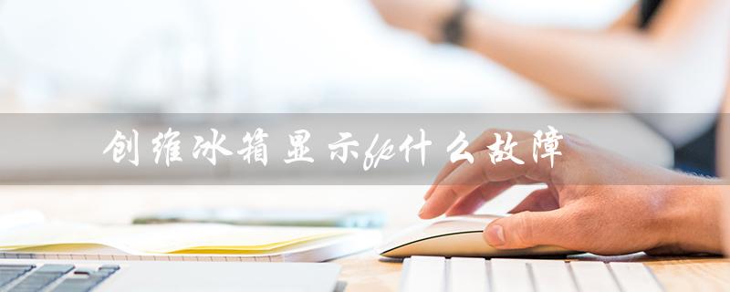创维冰箱显示fp什么故障（创维冰箱F7显示是什么）
