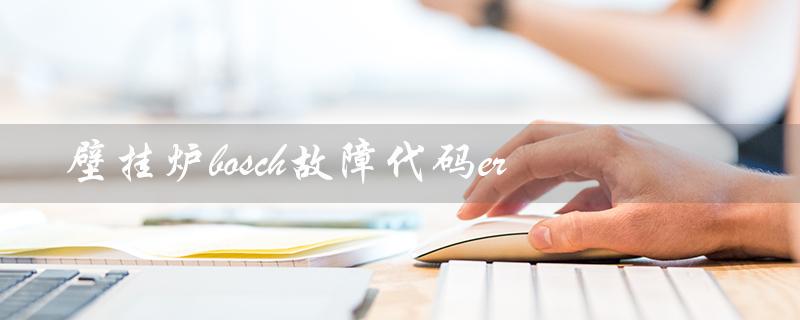 壁挂炉bosch故障代码er（如何修复bosch壁挂炉故障代码）