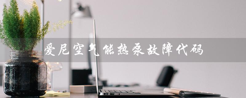 爱尼空气能热泵故障代码(常见故障解析)
