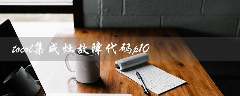 tocol集成灶故障代码p10（解析与排除方法）