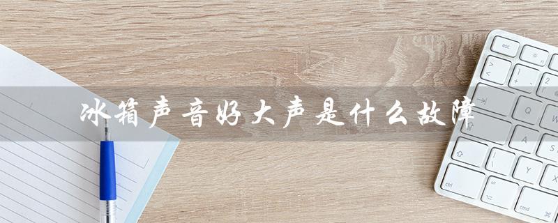 冰箱声音好大声是什么故障（冰箱为什么声音大）