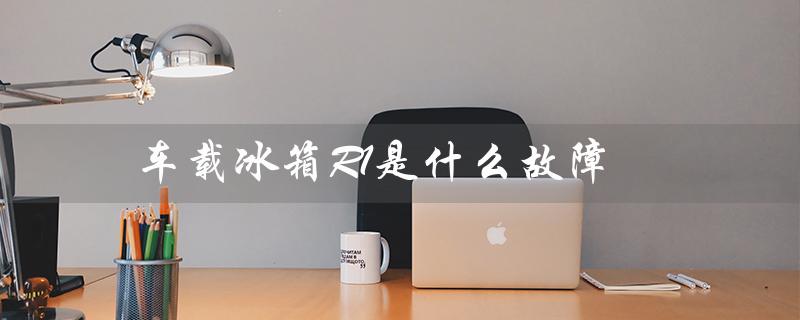 车载冰箱R1是什么故障（车载冰箱f1故障）