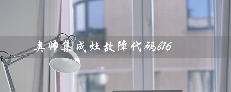 奥帅集成灶故障代码b16（奥帅集成灶是十大名牌吗）