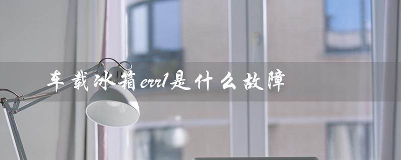 车载冰箱err1是什么故障（车载冰箱f1故障原因是什么）