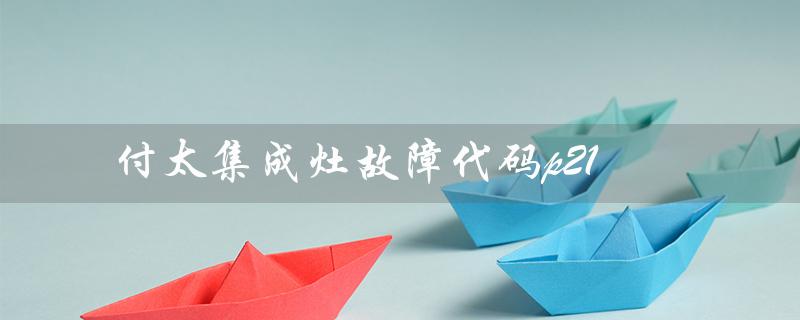 付太集成灶故障代码p21（付太集成灶好用吗）