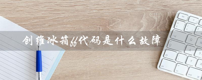创维冰箱ff代码是什么故障（创维冰箱人工服务电话）