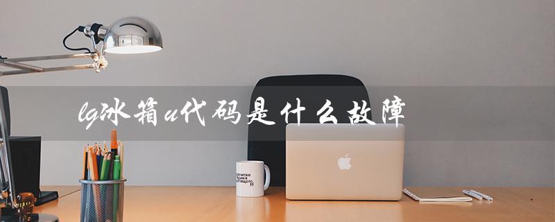 lg冰箱u代码是什么故障（lg冰箱e代码是什么）