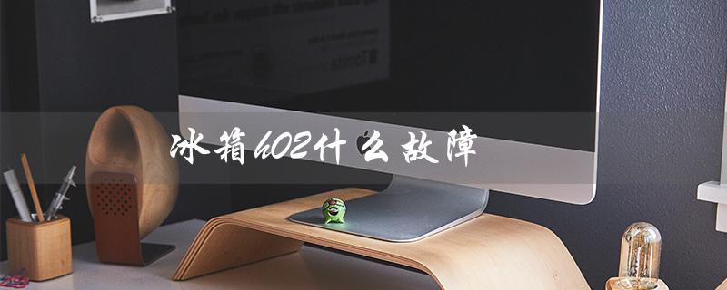 冰箱h02什么故障（东芝H02故障原因是什么）