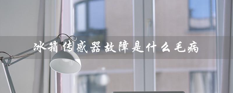 冰箱传感器故障是什么毛病（冰箱传感器坏了的原因是什么）